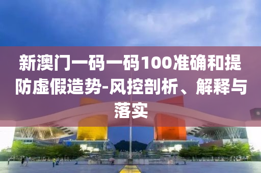 新澳门一码一码100准确和提防虚假造势-风控剖析、解释与落实