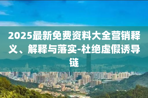 2025最新免费资料大全营销释义、解释与落实-杜绝虚假诱导链