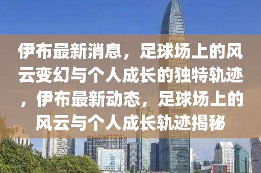 伊布最新消息，足球场上的风云变幻与个人成长的独特轨迹，伊布最新动态，足球场上的风云与个人成长轨迹揭秘