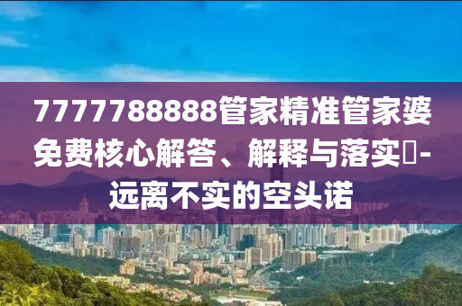 7777788888管家精准管家婆免费核心解答、解释与落实?-远离不实的空头诺