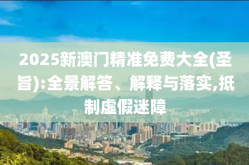 2025新澳门精准免费大全(圣旨):全景解答、解释与落实,抵制虚假迷障