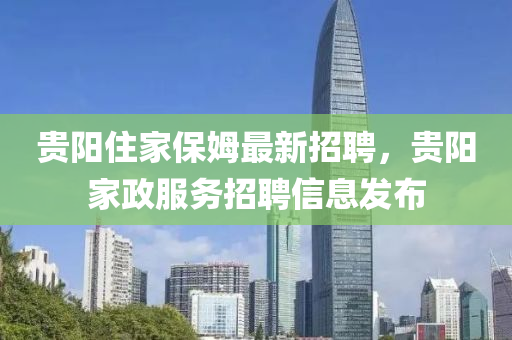 贵阳住家保姆最新招聘，贵阳家政服务招聘信息发布