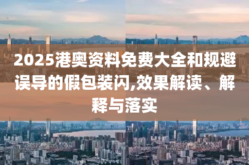 2025港奥资料免费大全和规避误导的假包装闪,效果解读、解释与落实
