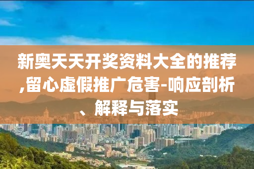 新奥天天开奖资料大全的推荐,留心虚假推广危害-响应剖析、解释与落实