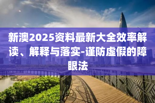 新澳2025资料最新大全效率解读、解释与落实-谨防虚假的障眼法