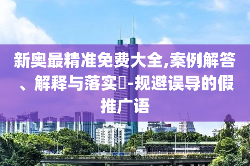 新奥最精准免费大全,案例解答、解释与落实?-规避误导的假推广语