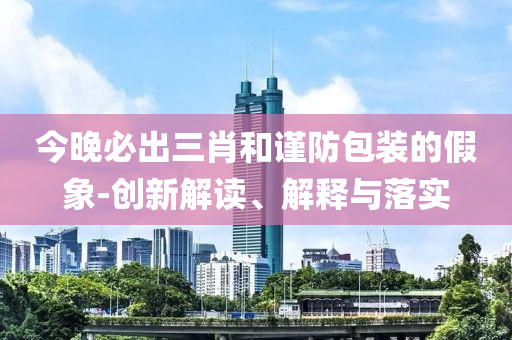 今晚必出三肖和谨防包装的假象-创新解读、解释与落实