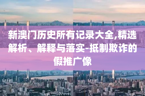 新澳门历史所有记录大全,精选解析、解释与落实-抵制欺诈的假推广像