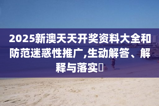 2025新澳天天开奖资料大全和防范迷惑性推广,生动解答、解释与落实?
