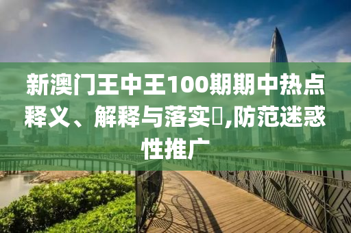 新澳门王中王100期期中热点释义、解释与落实?,防范迷惑性推广