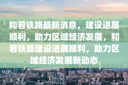和若铁路最新消息，建设进展顺利，助力区域经济发展，和若铁路建设进展顺利，助力区域经济发展新动态