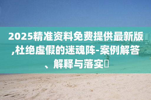 2025精準(zhǔn)資料免費提供最新版,杜絕虛假的迷魂陣-案例解答、解釋與落實?