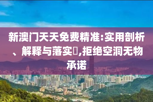 新澳门天天免费精准:实用剖析、解释与落实?,拒绝空洞无物承诺