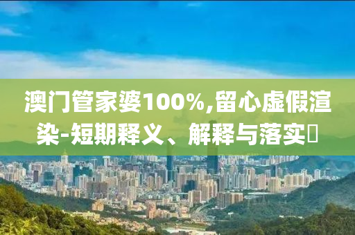 澳门管家婆100%,留心虚假渲染-短期释义、解释与落实?