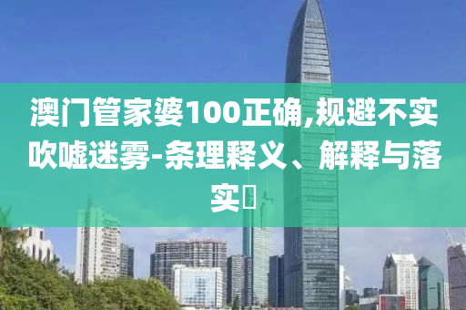 澳门管家婆100正确,规避不实吹嘘迷雾-条理释义、解释与落实?