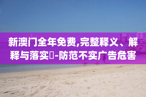 新澳门全年免费,完整释义、解释与落实?-防范不实广告危害