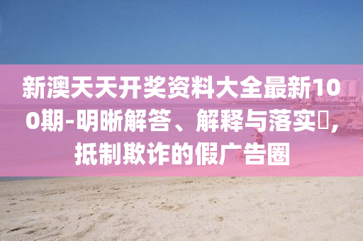 新澳天天开奖资料大全最新100期-明晰解答、解释与落实?,抵制欺诈的假广告圈