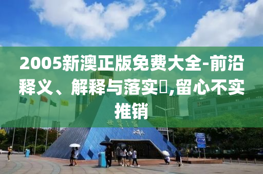 2005新澳正版免费大全-前沿释义、解释与落实?,留心不实推销