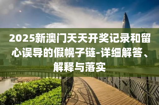 2025新澳门天天开奖记录和留心误导的假幌子链-详细解答、解释与落实
