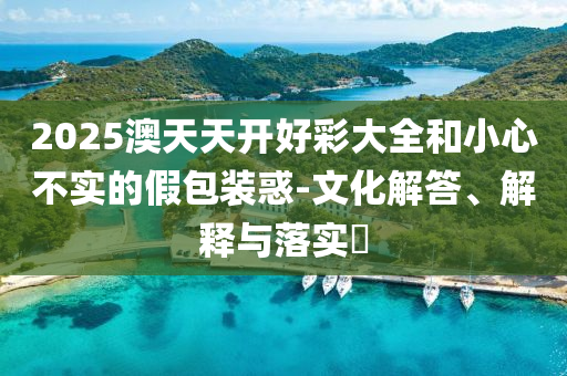 2025澳天天开好彩大全和小心不实的假包装惑-文化解答、解释与落实?