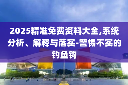 2025精准免费资料大全,系统分析、解释与落实-警惕不实的钓鱼钩