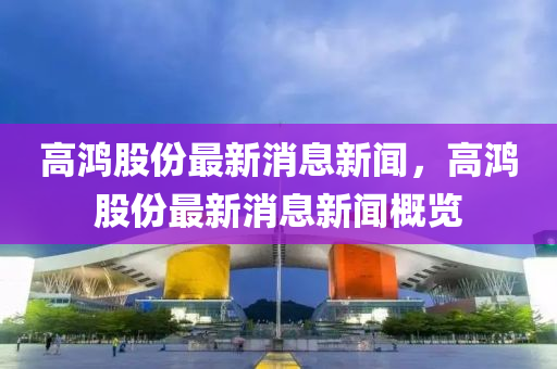 高鸿股份最新消息新闻，高鸿股份最新消息新闻概览