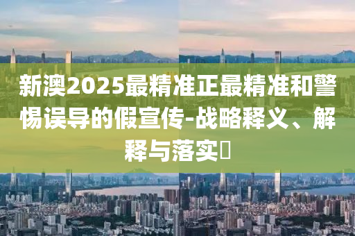 新澳2025最精准正最精准和警惕误导的假宣传-战略释义、解释与落实?