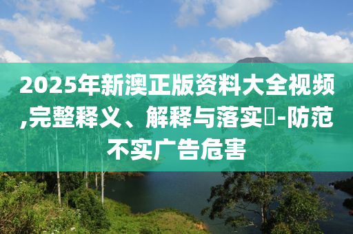 2025年新澳正版资料大全视频,完整释义、解释与落实?-防范不实广告危害
