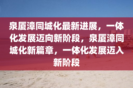 泉厦漳同城化最新进展，一体化发展迈向新阶段，泉厦漳同城化新篇章，一体化发展迈入新阶段