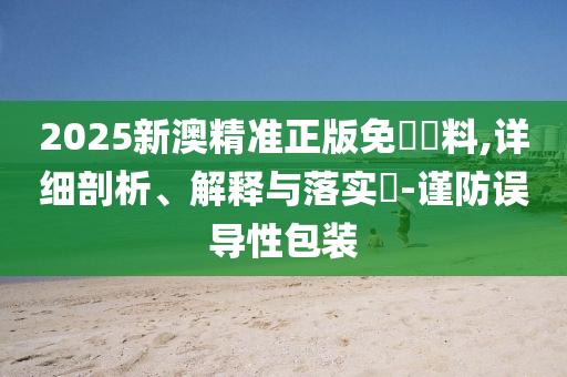 2025新澳精准正版免費資料,详细剖析、解释与落实?-谨防误导性包装