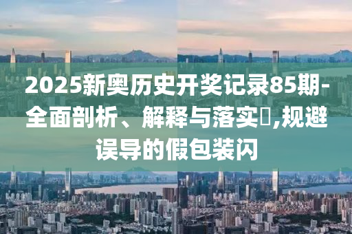 2025新奥历史开奖记录85期-全面剖析、解释与落实?,规避误导的假包装闪