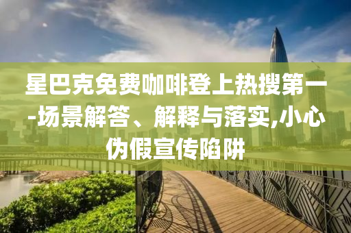 星巴克免费咖啡登上热搜第一-场景解答、解释与落实,小心伪假宣传陷阱