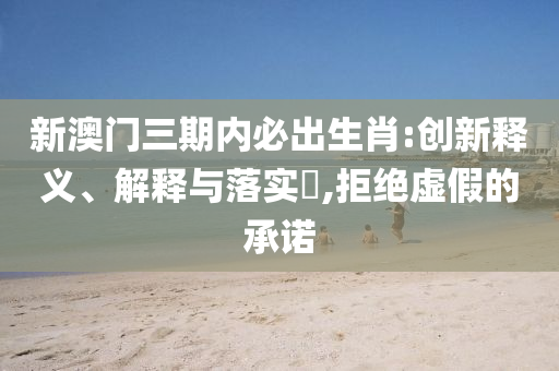 新澳门三期内必出生肖:创新释义、解释与落实?,拒绝虚假的承诺