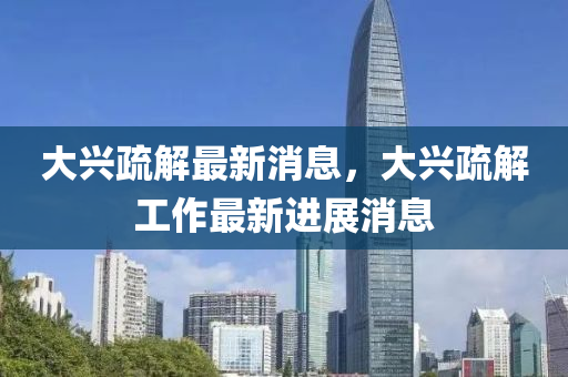 大兴疏解最新消息，大兴疏解工作最新进展消息