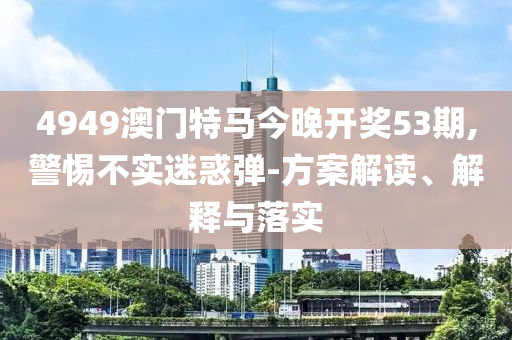 4949澳门特马今晚开奖53期,警惕不实迷惑弹-方案解读、解释与落实