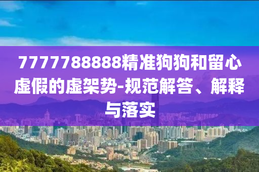 7777788888精准狗狗和留心虚假的虚架势-规范解答、解释与落实