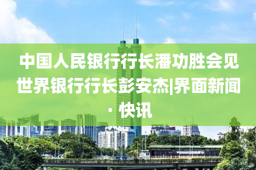 中国人民银行行长潘功胜会见世界银行行长彭安杰|界面新闻 · 快讯