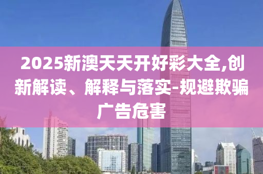 2025新澳天天开好彩大全,创新解读、解释与落实-规避欺骗广告危害