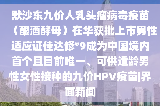 默沙东九价人乳头瘤病毒疫苗（酿酒酵母）在华获批上市男性适应证佳达修?9成为中国境内首个且目前唯一、可供适龄男性女性接种的九价HPV疫苗|界面新闻