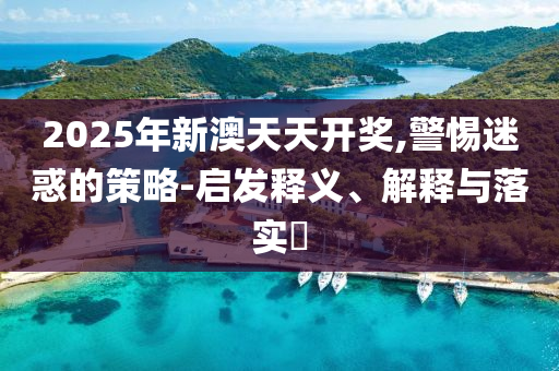 2025年新澳天天开奖,警惕迷惑的策略-启发释义、解释与落实?
