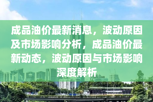 成品油价最新消息，波动原因及市场影响分析，成品油价最新动态，波动原因与市场影响深度解析