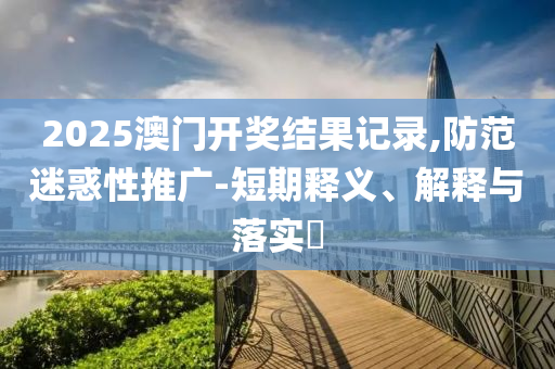 2025澳门开奖结果记录,防范迷惑性推广-短期释义、解释与落实?