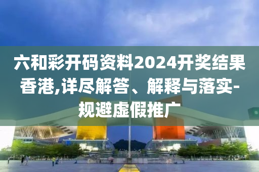 六和彩开码资料2024开奖结果香港,详尽解答、解释与落实-规避虚假推广