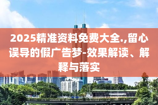 2025精准资料免费大全.,留心误导的假广告梦-效果解读、解释与落实
