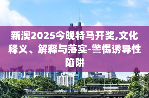 新澳2025今晚特马开奖,文化释义、解释与落实-警惕诱导性陷阱