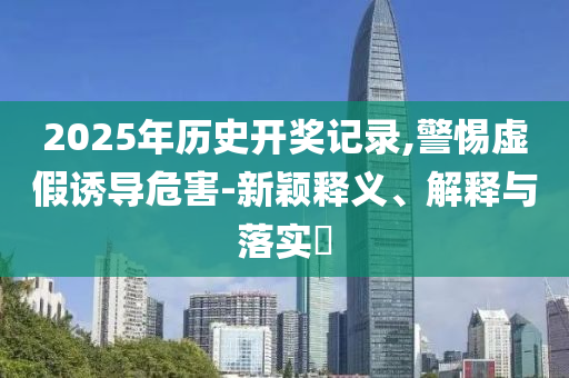 2025年历史开奖记录,警惕虚假诱导危害-新颖释义、解释与落实?