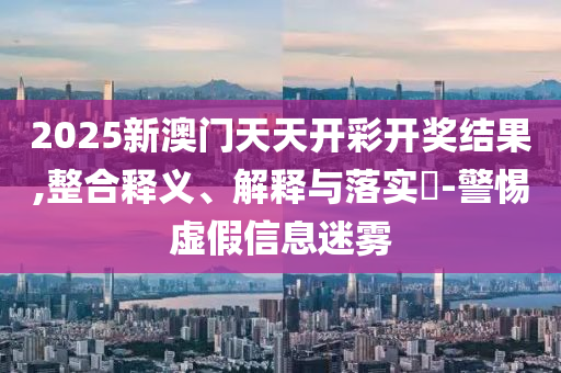 2025新澳门天天开彩开奖结果,整合释义、解释与落实?-警惕虚假信息迷雾