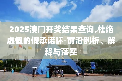 2025澳门开奖结果查询,杜绝虚假的假承诺环-前沿剖析、解释与落实