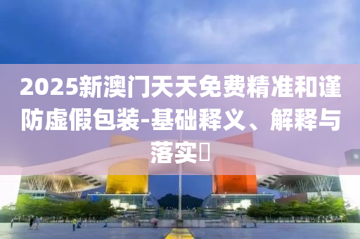 2025新澳門天天免費精準(zhǔn)和謹(jǐn)防虛假包裝-基礎(chǔ)釋義、解釋與落實?