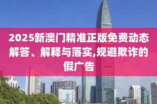 2025新澳门精准正版免费动态解答、解释与落实,规避欺诈的假广告